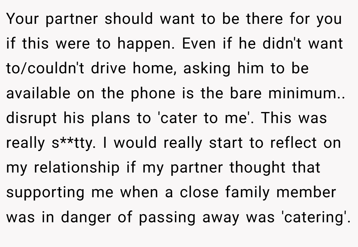 Your partner should want to be there for you if this were to happen. Even if he didn't want to/couldn't drive home, asking him to be available on the phone is the bare minimum.. disrupt his plans to 'cater to me'. This was really s**tty. I would really start to reflect on my relationship if my partner thought that supporting me when a close family member was in danger of passing away was 'catering'.