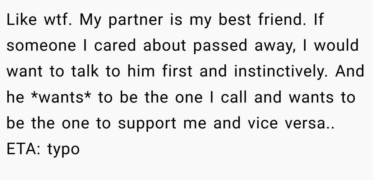 Like wtf. My partner is my best friend. If someone I cared about passed away, I would want to talk to him first and instinctively. And he *wants* to be the one I call and wants to be the one to support me and vice versa.. ETA: typo