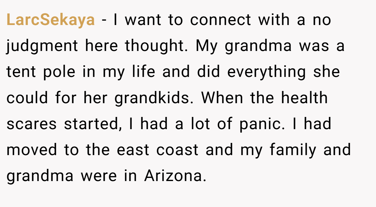 LarcSekaya − I want to connect with a no judgment here thought. My grandma was a tent pole in my life and did everything she could for her grandkids. When the health scares started, I had a lot of panic. I had moved to the east coast and my family and grandma were in Arizona.