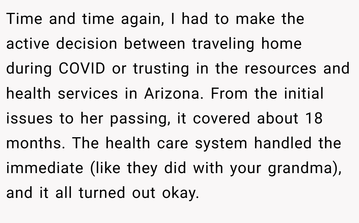 Time and time again, I had to make the active decision between traveling home during COVID or trusting in the resources and health services in Arizona. From the initial issues to her passing, it covered about 18 months. The health care system handled the immediate (like they did with your grandma), and it all turned out okay.