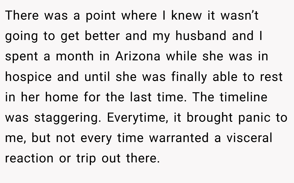 There was a point where I knew it wasn’t going to get better and my husband and I spent a month in Arizona while she was in hospice and until she was finally able to rest in her home for the last time. The timeline was staggering. Everytime, it brought panic to me, but not every time warranted a visceral reaction or trip out there.