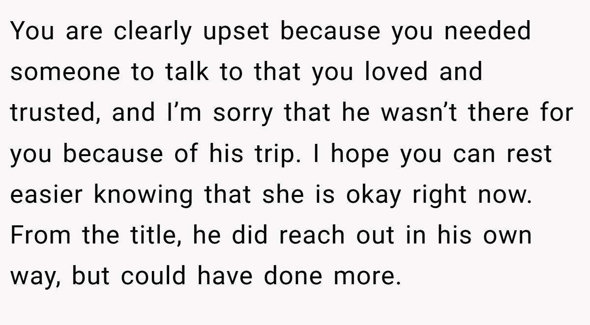 You are clearly upset because you needed someone to talk to that you loved and trusted, and I’m sorry that he wasn’t there for you because of his trip. I hope you can rest easier knowing that she is okay right now. From the title, he did reach out in his own way, but could have done more.