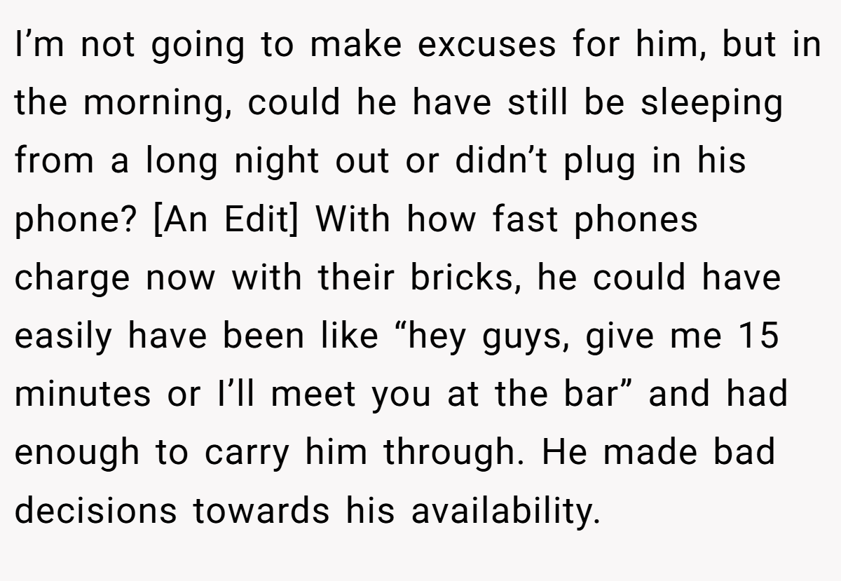I’m not going to make excuses for him, but in the morning, could he have still be sleeping from a long night out or didn’t plug in his phone? [An Edit] With how fast phones charge now with their bricks, he could have easily have been like “hey guys, give me 15 minutes or I’ll meet you at the bar” and had enough to carry him through. He made bad decisions towards his availability.
