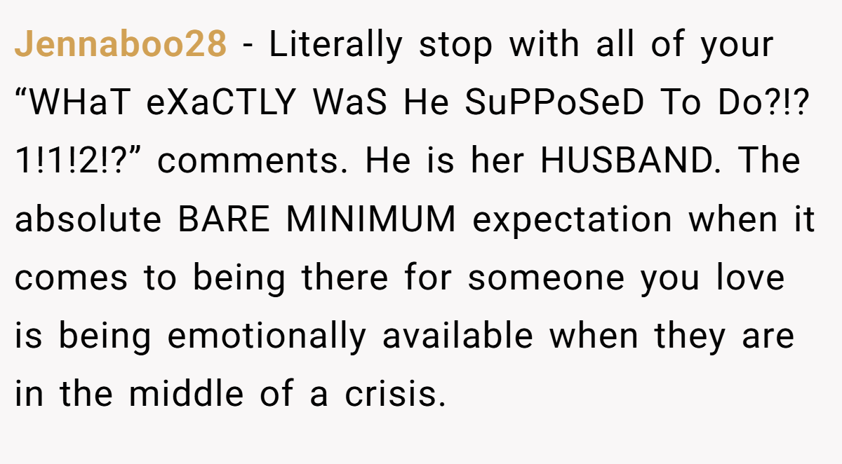Jennaboo28 − Literally stop with all of your “WHaT eXaCTLY WaS He SuPPoSeD To Do?!?1!1!2!?” comments. He is her HUSBAND. The absolute BARE MINIMUM expectation when it comes to being there for someone you love is being emotionally available when they are in the middle of a crisis.