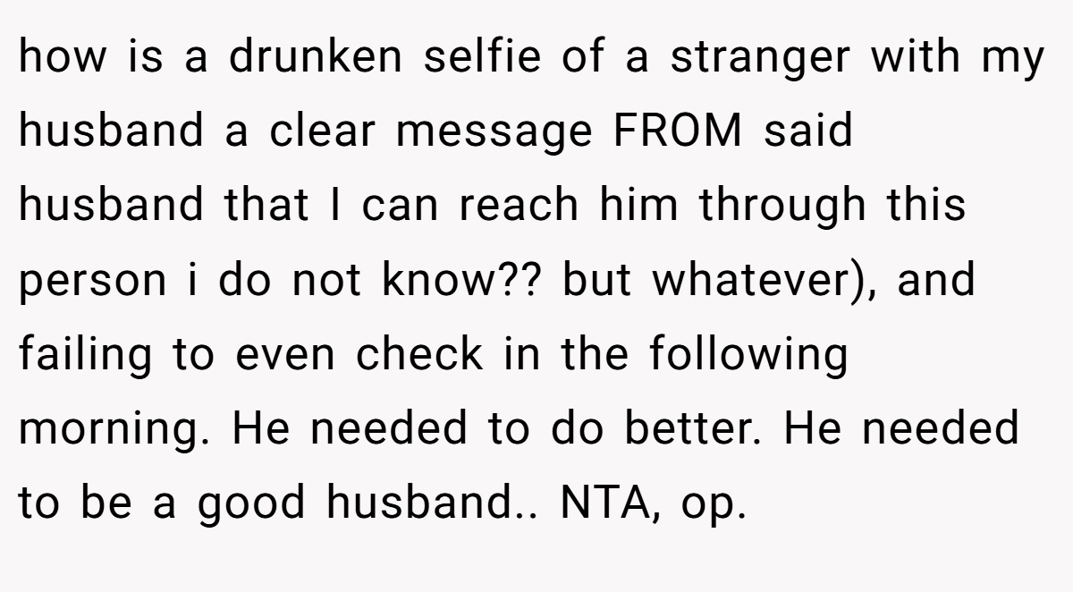 how is a drunken selfie of a stranger with my husband a clear message FROM said husband that I can reach him through this person i do not know?? but whatever), and failing to even check in the following morning. He needed to do better. He needed to be a good husband.. NTA, op.