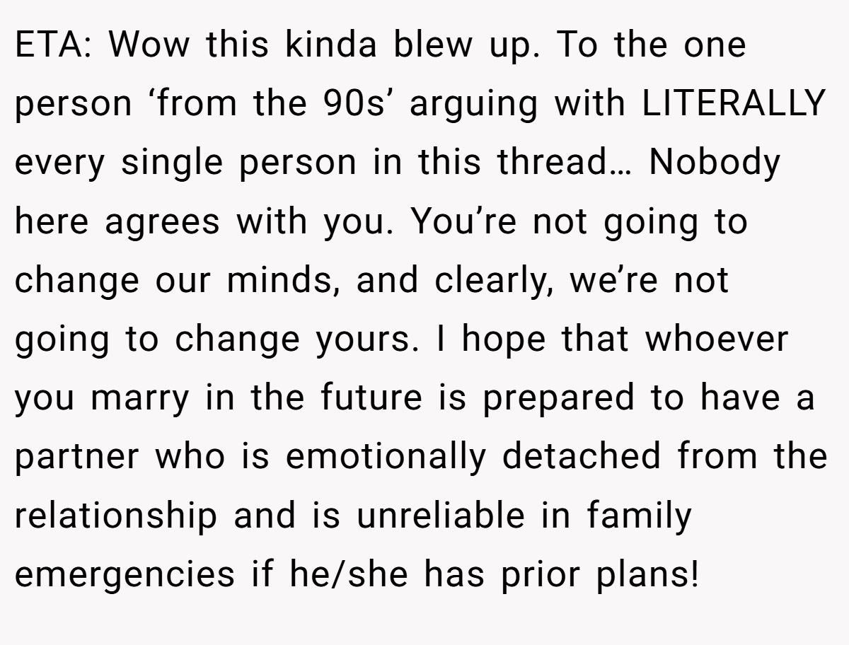 ETA: Wow this kinda blew up. To the one person ‘from the 90s’ arguing with LITERALLY every single person in this thread… Nobody here agrees with you. You’re not going to change our minds, and clearly, we’re not going to change yours. I hope that whoever you marry in the future is prepared to have a partner who is emotionally detached from the relationship and is unreliable in family emergencies if he/she has prior plans!
