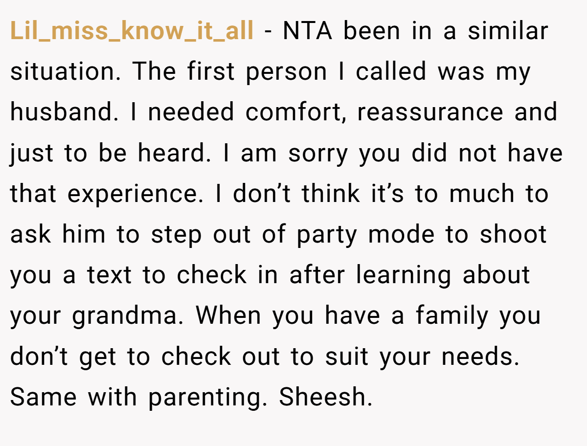 Lil_miss_know_it_all − NTA been in a similar situation. The first person I called was my husband. I needed comfort, reassurance and just to be heard. I am sorry you did not have that experience. I don’t think it’s to much to ask him to step out of party mode to shoot you a text to check in after learning about your grandma. When you have a family you don’t get to check out to suit your needs. Same with parenting. Sheesh.