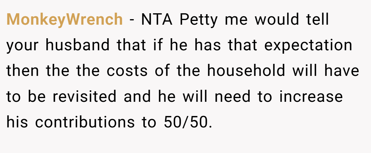 MonkeyWrench − NTA Petty me would tell your husband that if he has that expectation then the the costs of the household will have to be revisited and he will need to increase his contributions to 50/50.