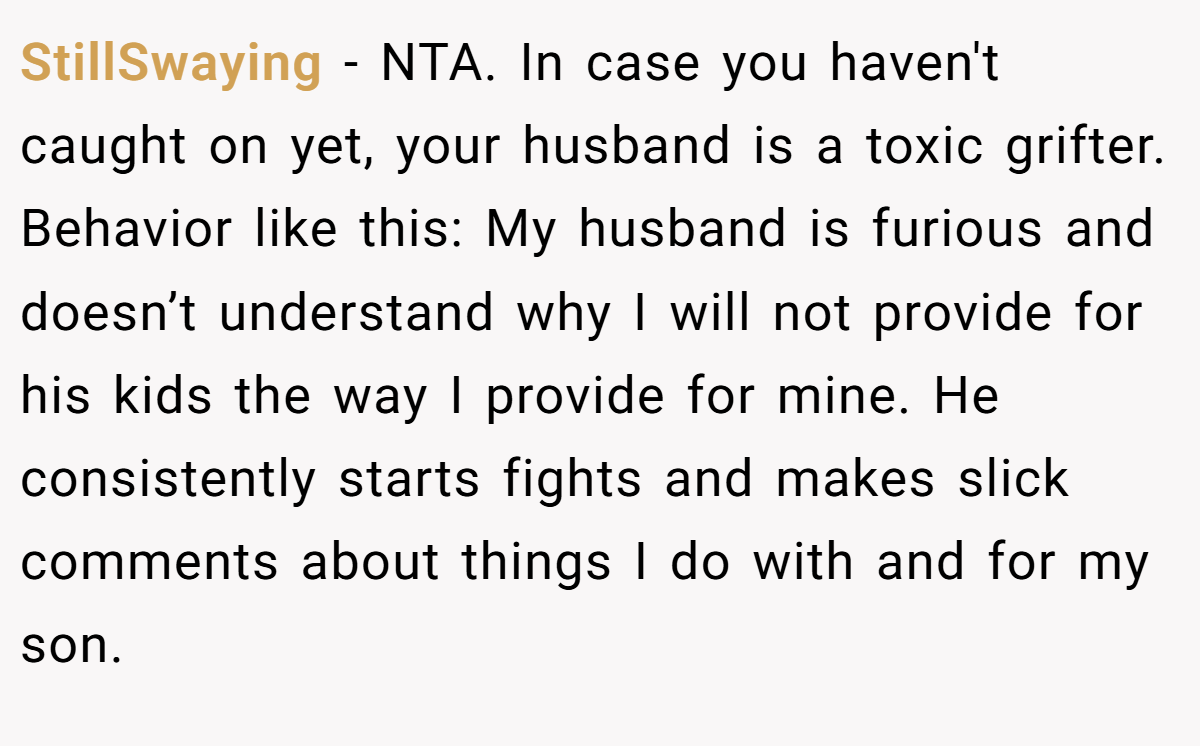 StillSwaying − NTA. In case you haven't caught on yet, your husband is a toxic grifter. Behavior like this: My husband is furious and doesn’t understand why I will not provide for his kids the way I provide for mine. He consistently starts fights and makes slick comments about things I do with and for my son.