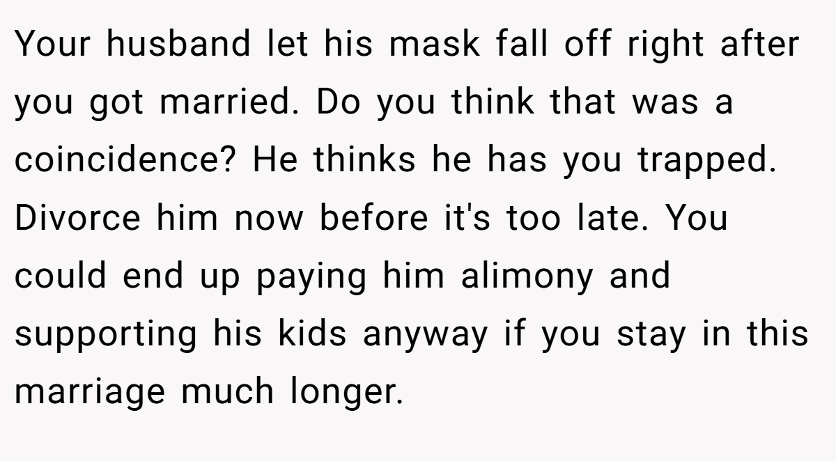 Your husband let his mask fall off right after you got married. Do you think that was a coincidence? He thinks he has you trapped. Divorce him now before it's too late. You could end up paying him alimony and supporting his kids anyway if you stay in this marriage much longer.