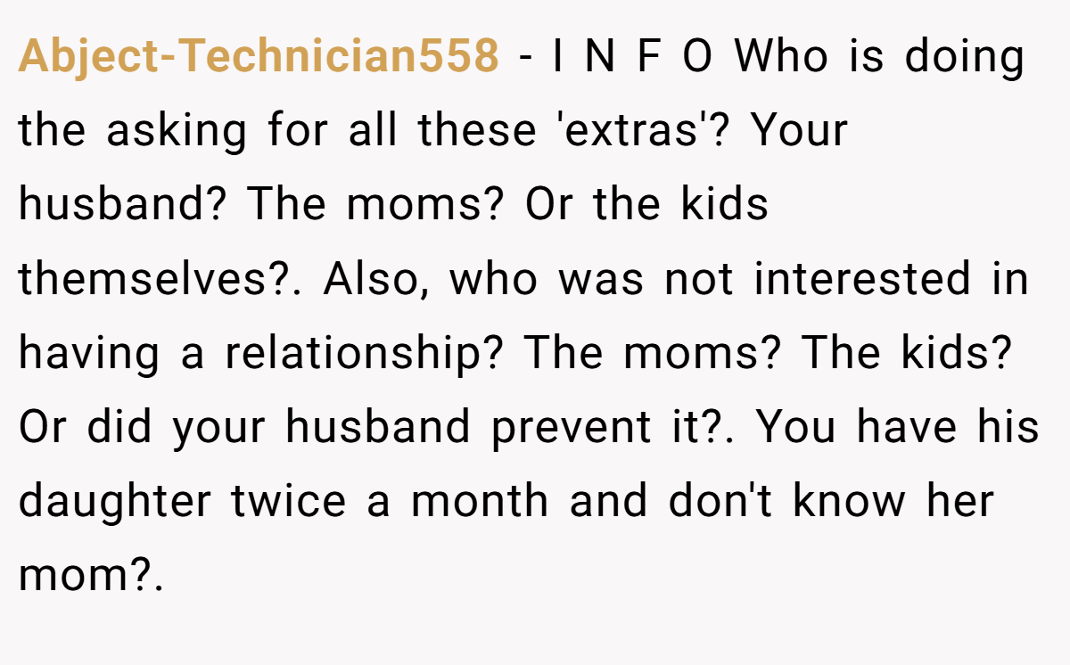 Abject-Technician558 − I N F O Who is doing the asking for all these 'extras'? Your husband? The moms? Or the kids themselves?. Also, who was not interested in having a relationship? The moms? The kids? Or did your husband prevent it?. You have his daughter twice a month and don't know her mom?.
