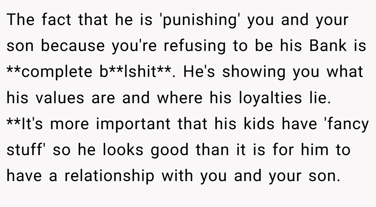 The fact that he is 'punishing' you and your son because you're refusing to be his Bank is **complete b**lshit**. He's showing you what his values are and where his loyalties lie. **It's more important that his kids have 'fancy stuff' so he looks good than it is for him to have a relationship with you and your son.