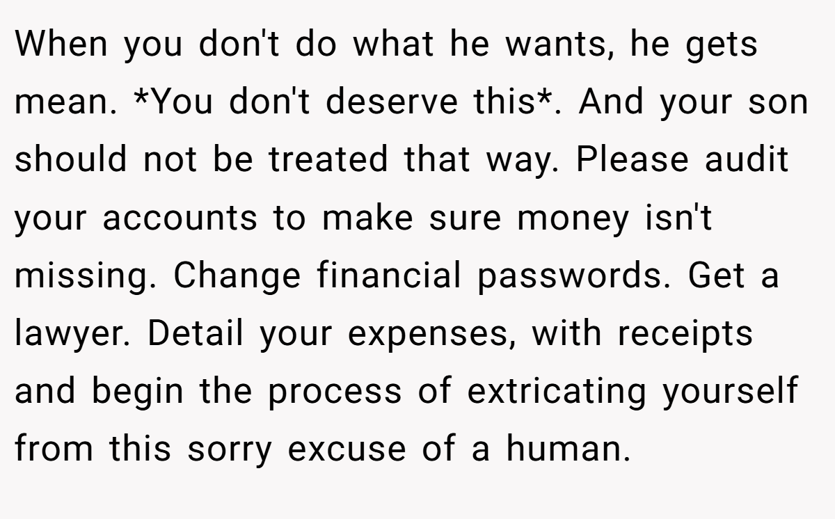 When you don't do what he wants, he gets mean. *You don't deserve this*. And your son should not be treated that way. Please audit your accounts to make sure money isn't missing. Change financial passwords. Get a lawyer. Detail your expenses, with receipts and begin the process of extricating yourself from this sorry excuse of a human.