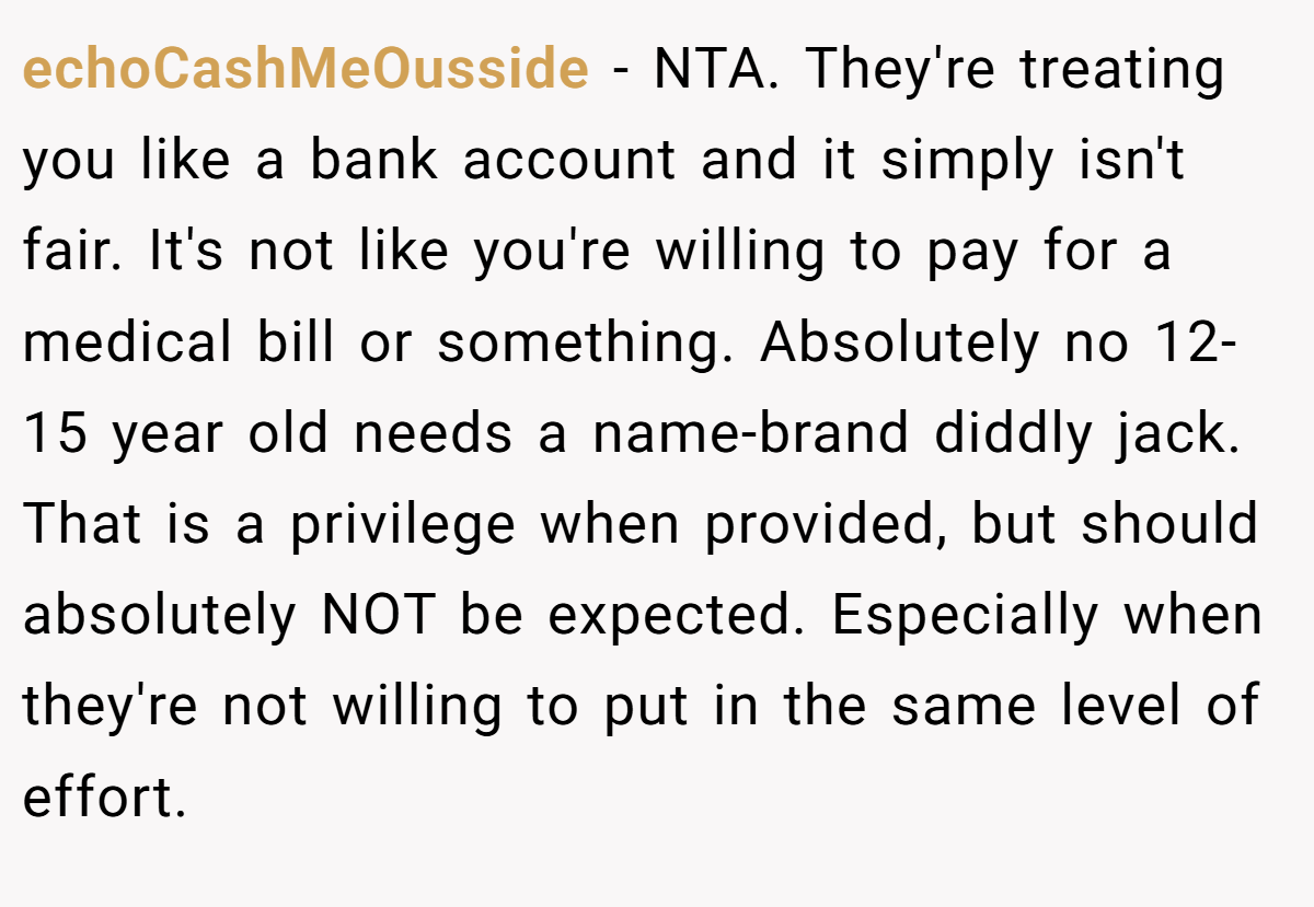 echoCashMeOusside − NTA. They're treating you like a bank account and it simply isn't fair. It's not like you're willing to pay for a medical bill or something. Absolutely no 12-15 year old needs a name-brand diddly jack. That is a privilege when provided, but should absolutely NOT be expected. Especially when they're not willing to put in the same level of effort.
