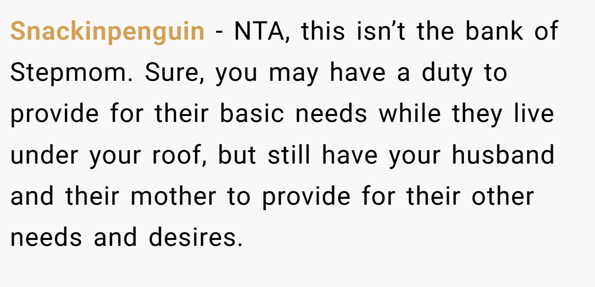 Snackinpenguin − NTA, this isn’t the bank of Stepmom. Sure, you may have a duty to provide for their basic needs while they live under your roof, but still have your husband and their mother to provide for their other needs and desires.