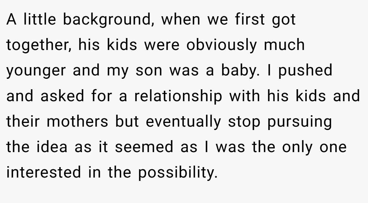 A little background, when we first got together, his kids were obviously much younger and my son was a baby. I pushed and asked for a relationship with his kids and their mothers but eventually stop pursuing the idea as it seemed as I was the only one interested in the possibility.