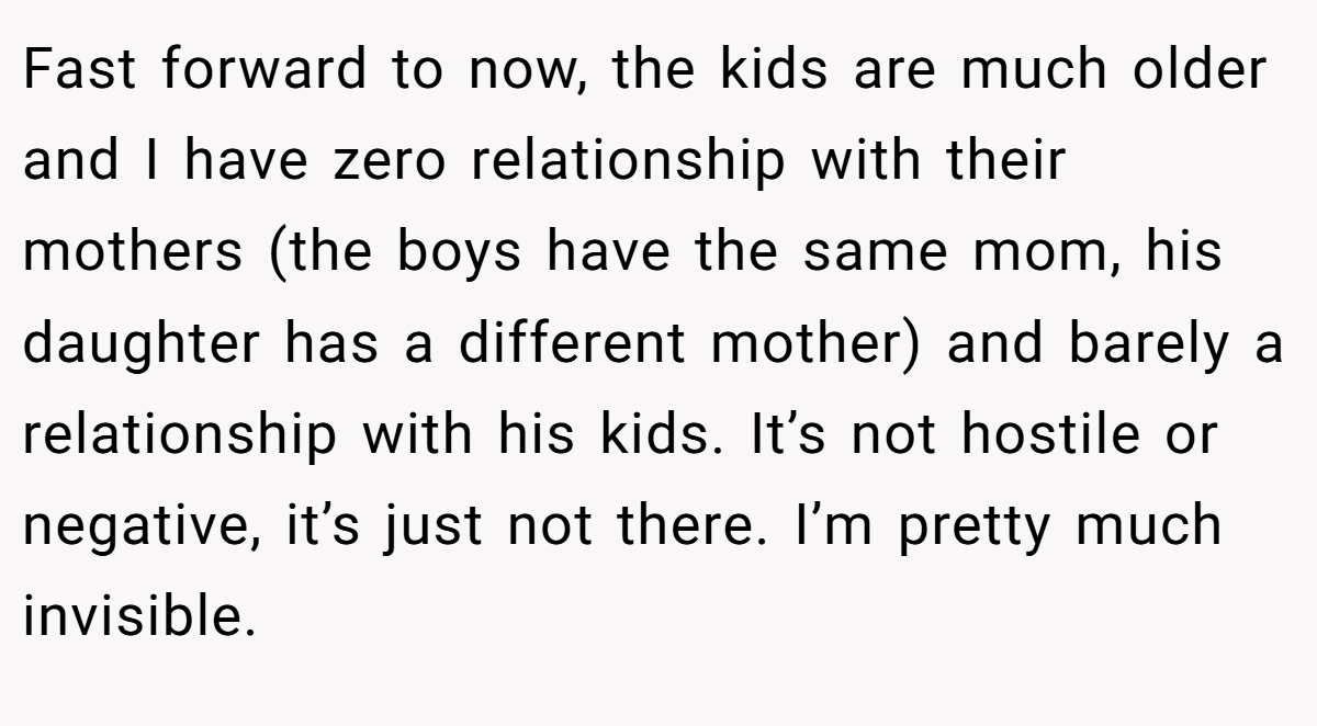 Fast forward to now, the kids are much older and I have zero relationship with their mothers (the boys have the same mom, his daughter has a different mother) and barely a relationship with his kids. It’s not hostile or negative, it’s just not there. I’m pretty much invisible.