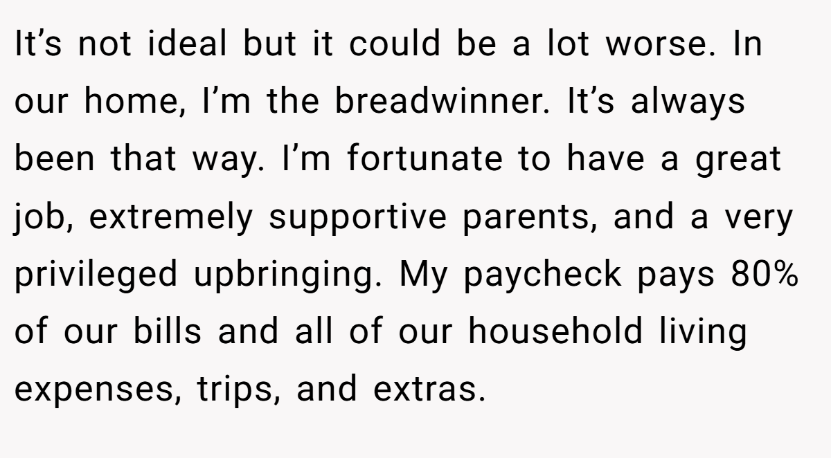 It’s not ideal but it could be a lot worse. In our home, I’m the breadwinner. It’s always been that way. I’m fortunate to have a great job, extremely supportive parents, and a very privileged upbringing. My paycheck pays 80% of our bills and all of our household living expenses, trips, and extras.