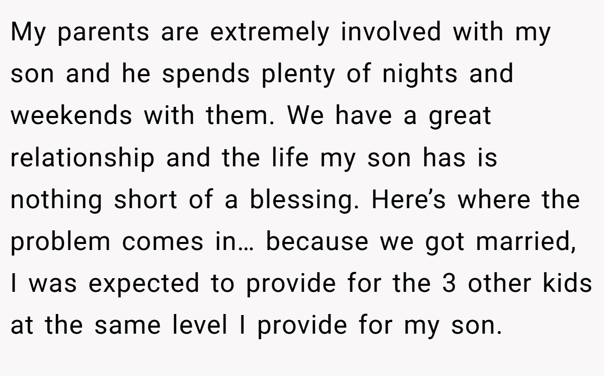 My parents are extremely involved with my son and he spends plenty of nights and weekends with them. We have a great relationship and the life my son has is nothing short of a blessing. Here’s where the problem comes in… because we got married, I was expected to provide for the 3 other kids at the same level I provide for my son.