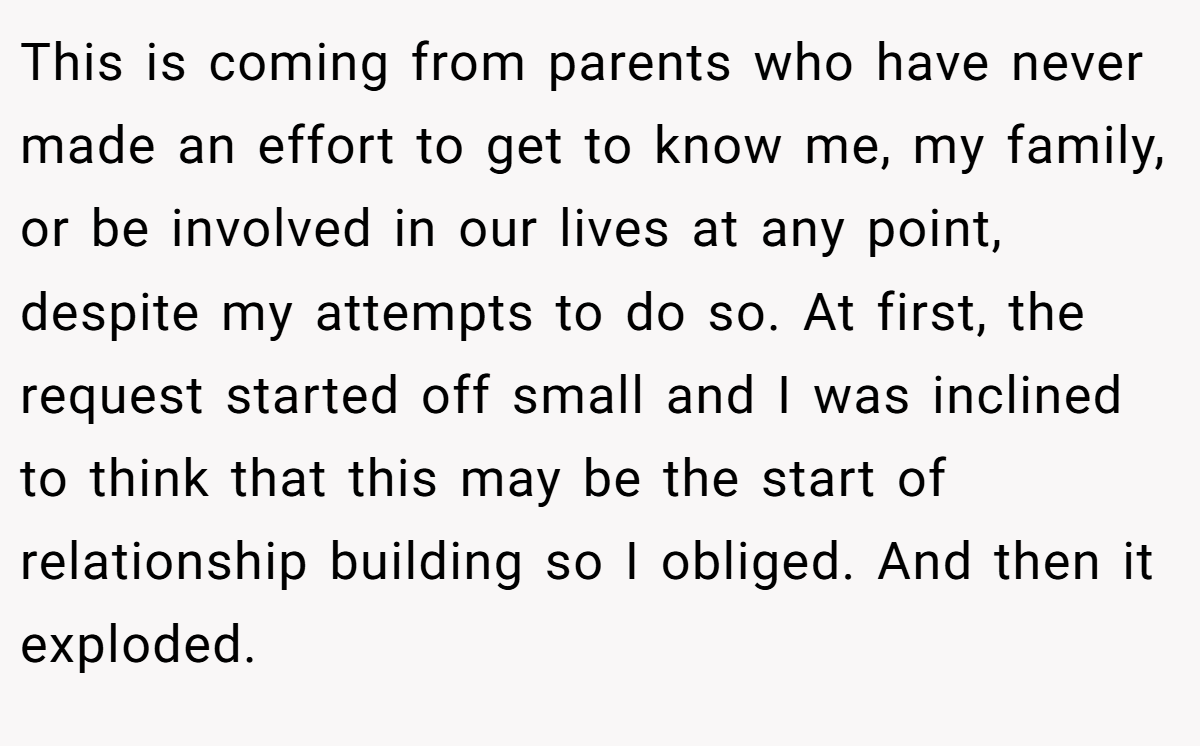 This is coming from parents who have never made an effort to get to know me, my family, or be involved in our lives at any point, despite my attempts to do so. At first, the request started off small and I was inclined to think that this may be the start of relationship building so I obliged. And then it exploded.