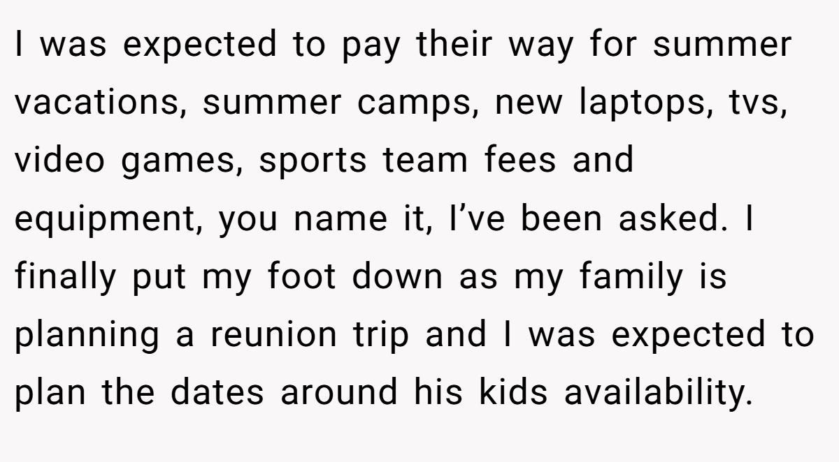 I was expected to pay their way for summer vacations, summer camps, new laptops, tvs, video games, sports team fees and equipment, you name it, I’ve been asked. I finally put my foot down as my family is planning a reunion trip and I was expected to plan the dates around his kids availability.
