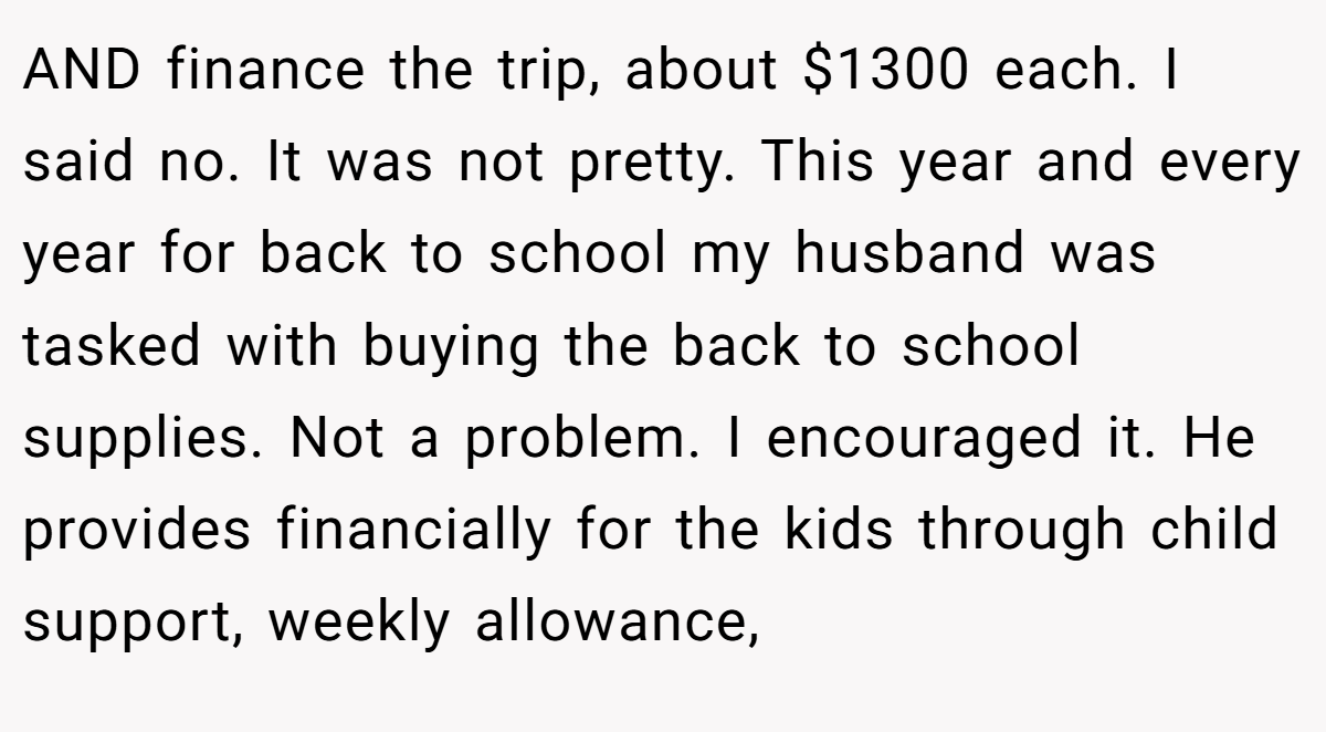 AND finance the trip, about $1300 each. I said no. It was not pretty. This year and every year for back to school my husband was tasked with buying the back to school supplies. Not a problem. I encouraged it. He provides financially for the kids through child support, weekly allowance,