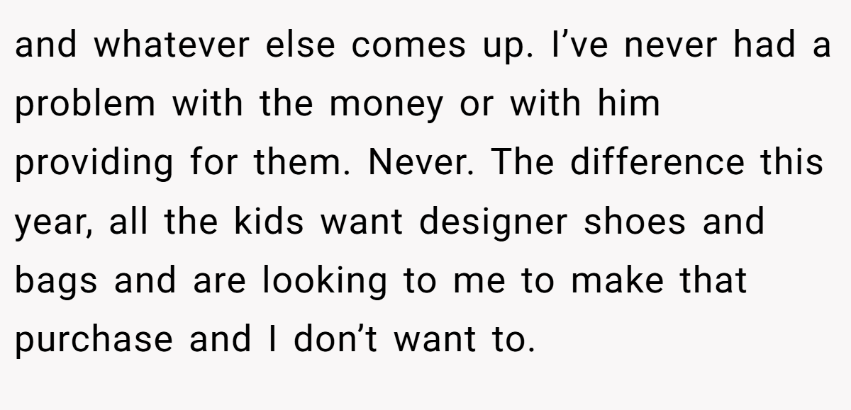 and whatever else comes up. I’ve never had a problem with the money or with him providing for them. Never. The difference this year, all the kids want designer shoes and bags and are looking to me to make that purchase and I don’t want to.
