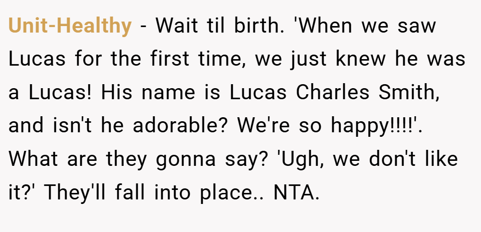 Unit-Healthy − Wait til birth. 'When we saw Lucas for the first time, we just knew he was a Lucas! His name is Lucas Charles Smith, and isn't he adorable? We're so happy!!!!'. What are they gonna say? 'Ugh, we don't like it?' They'll fall into place.. NTA.