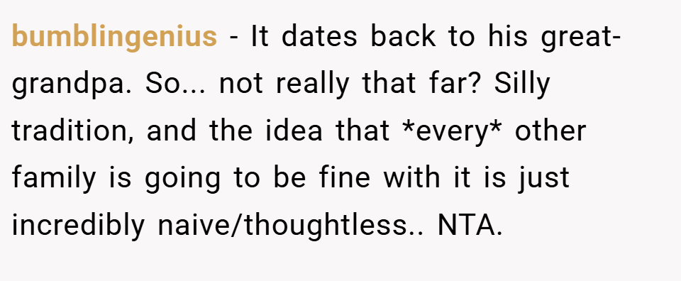 bumblingenius − It dates back to his great-grandpa. So... not really that far? Silly tradition, and the idea that *every* other family is going to be fine with it is just incredibly naive/thoughtless.. NTA.