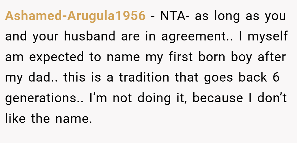 Ashamed-Arugula1956 − NTA- as long as you and your husband are in agreement.. I myself am expected to name my first born boy after my dad.. this is a tradition that goes back 6 generations.. I’m not doing it, because I don’t like the name.