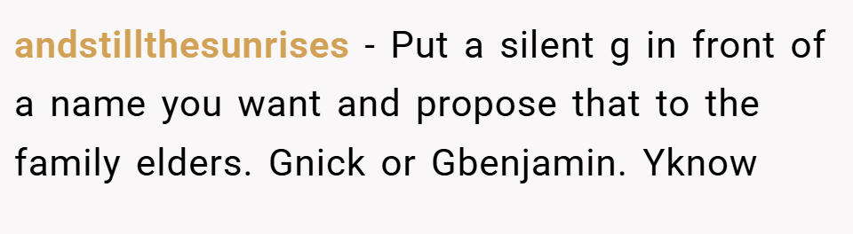 andstillthesunrises − Put a silent g in front of a name you want and propose that to the family elders. Gnick or Gbenjamin. Yknow
