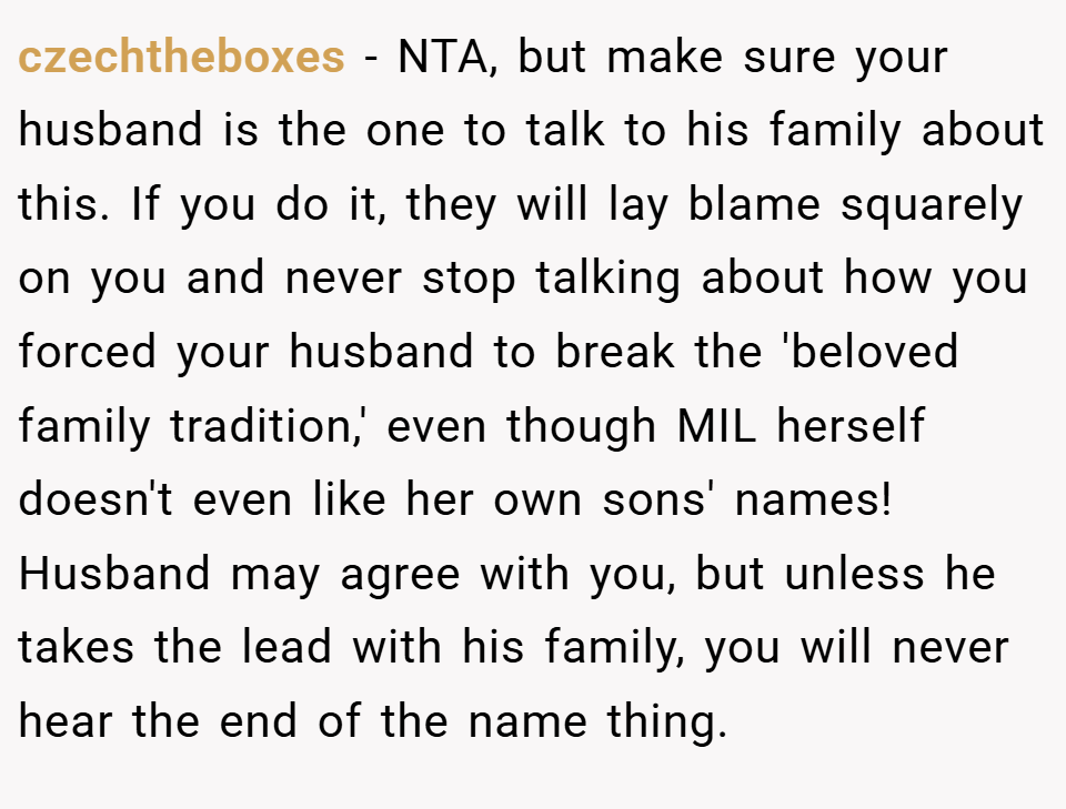 czechtheboxes − NTA, but make sure your husband is the one to talk to his family about this. If you do it, they will lay blame squarely on you and never stop talking about how you forced your husband to break the 'beloved family tradition,' even though MIL herself doesn't even like her own sons' names! Husband may agree with you, but unless he takes the lead with his family, you will never hear the end of the name thing.