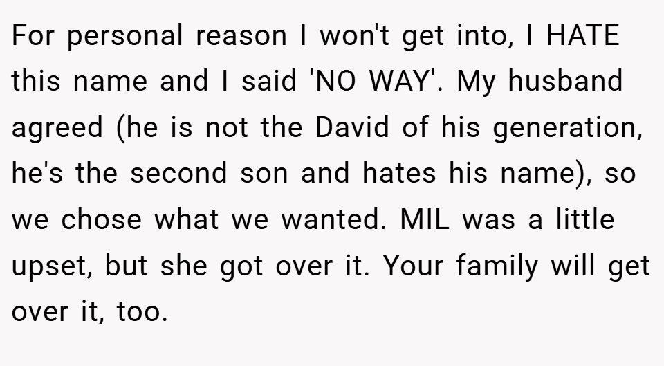 For personal reason I won't get into, I HATE this name and I said 'NO WAY'. My husband agreed (he is not the David of his generation, he's the second son and hates his name), so we chose what we wanted. MIL was a little upset, but she got over it. Your family will get over it, too.