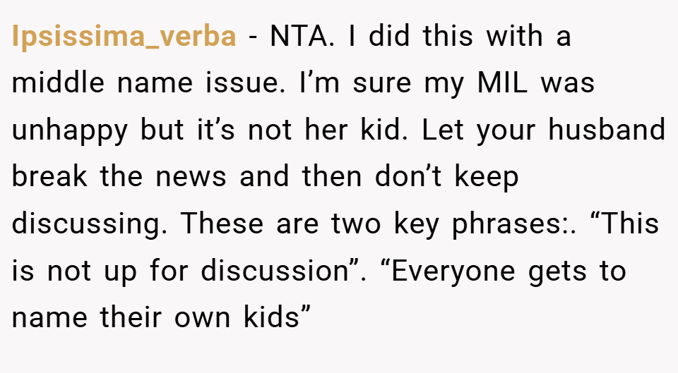 Ipsissima_verba − NTA. I did this with a middle name issue. I’m sure my MIL was unhappy but it’s not her kid. Let your husband break the news and then don’t keep discussing. These are two key phrases:. “This is not up for discussion”. “Everyone gets to name their own kids”