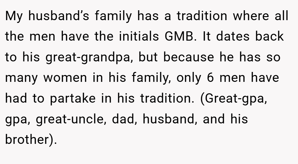 My husband’s family has a tradition where all the men have the initials GMB. It dates back to his great-grandpa, but because he has so many women in his family, only 6 men have had to partake in his tradition. (Great-gpa, gpa, great-uncle, dad, husband, and his brother).