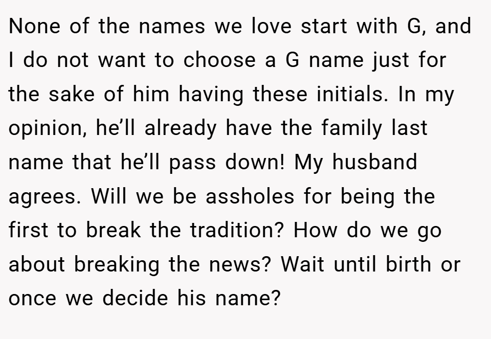 None of the names we love start with G, and I do not want to choose a G name just for the sake of him having these initials. In my opinion, he’ll already have the family last name that he’ll pass down! My husband agrees. Will we be assholes for being the first to break the tradition? How do we go about breaking the news? Wait until birth or once we decide his name?