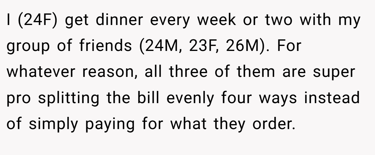 I (24F) get dinner every week or two with my group of friends (24M, 23F, 26M). For whatever reason, all three of them are super pro splitting the bill evenly four ways instead of simply paying for what they order.