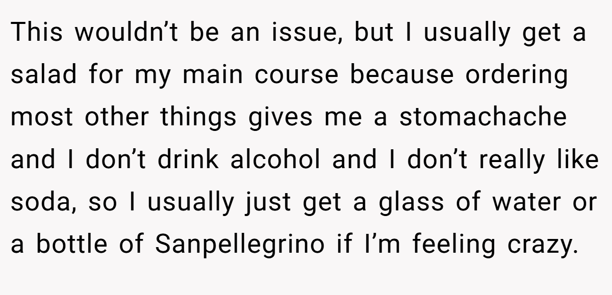 This wouldn’t be an issue, but I usually get a salad for my main course because ordering most other things gives me a stomachache and I don’t drink alcohol and I don’t really like soda, so I usually just get a glass of water or a bottle of Sanpellegrino if I’m feeling crazy.