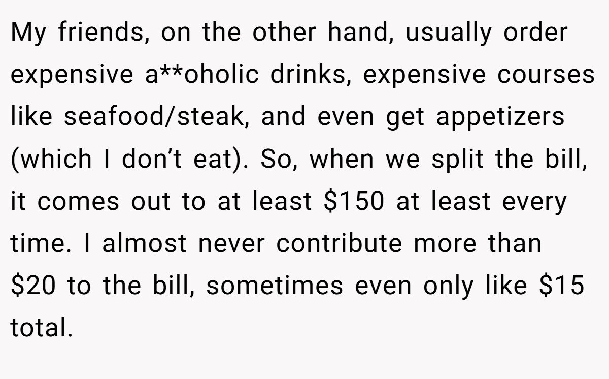 My friends, on the other hand, usually order expensive a**oholic drinks, expensive courses like seafood/steak, and even get appetizers (which I don’t eat). So, when we split the bill, it comes out to at least $150 at least every time. I almost never contribute more than $20 to the bill, sometimes even only like $15 total.