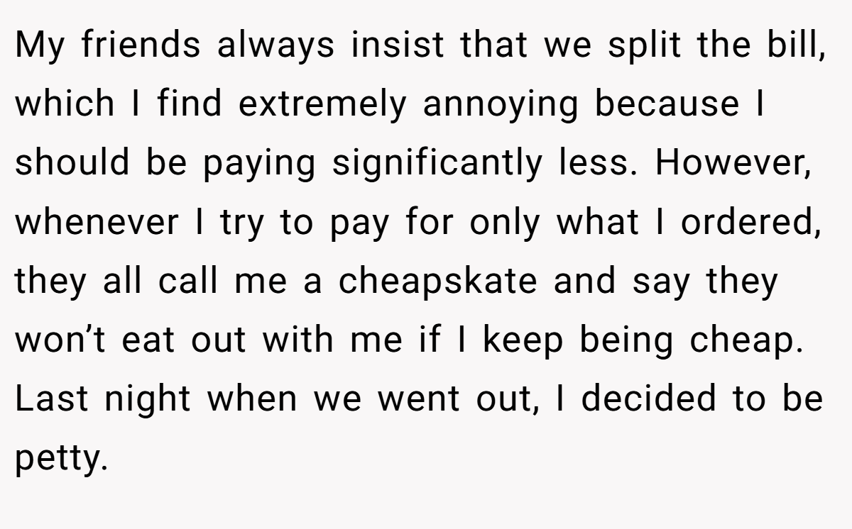 My friends always insist that we split the bill, which I find extremely annoying because I should be paying significantly less. However, whenever I try to pay for only what I ordered, they all call me a cheapskate and say they won’t eat out with me if I keep being cheap.  Last night when we went out, I decided to be petty.