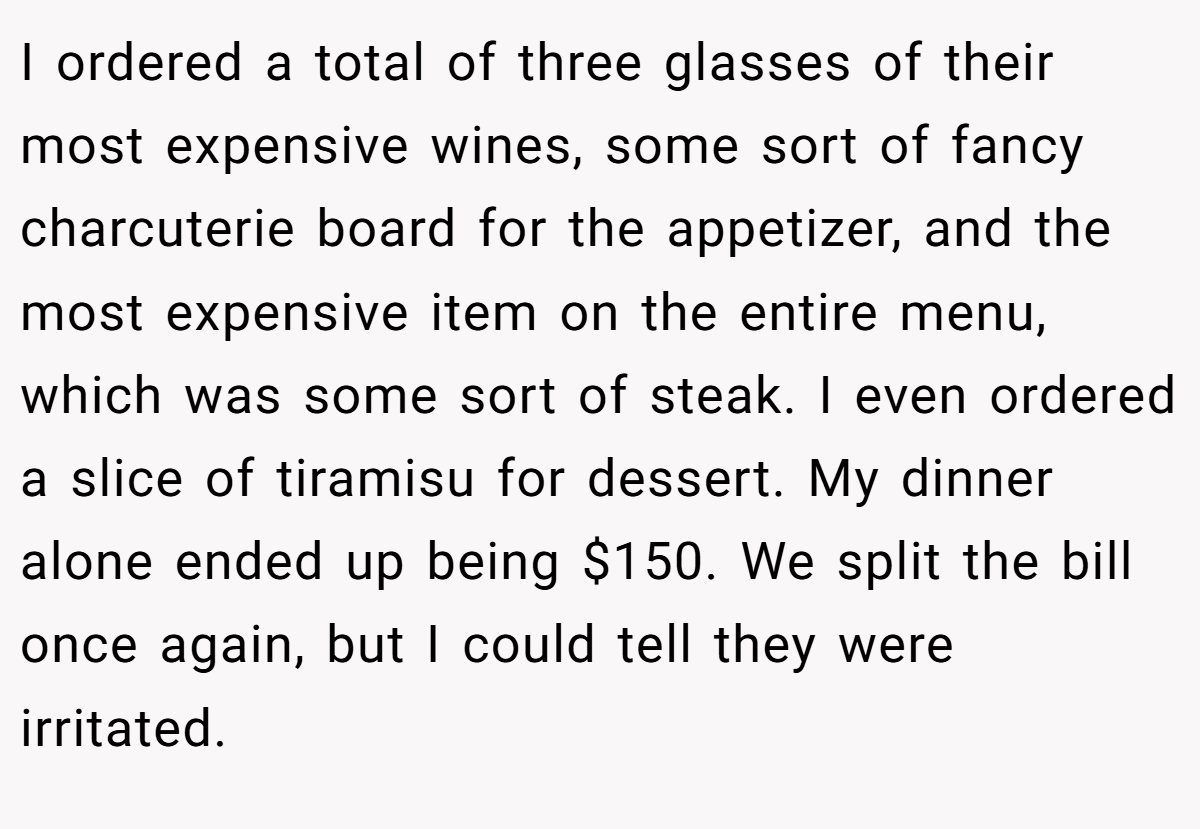 I ordered a total of three glasses of their most expensive wines, some sort of fancy charcuterie board for the appetizer, and the most expensive item on the entire menu, which was some sort of steak. I even ordered a slice of tiramisu for dessert. My dinner alone ended up being $150. We split the bill once again, but I could tell they were irritated.