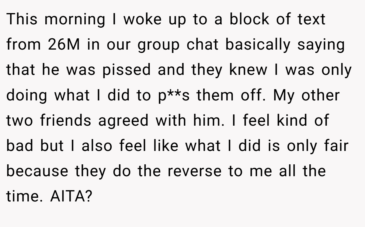This morning I woke up to a block of text from 26M in our group chat basically saying that he was pissed and they knew I was only doing what I did to p**s them off. My other two friends agreed with him. I feel kind of bad but I also feel like what I did is only fair because they do the reverse to me all the time. AITA?