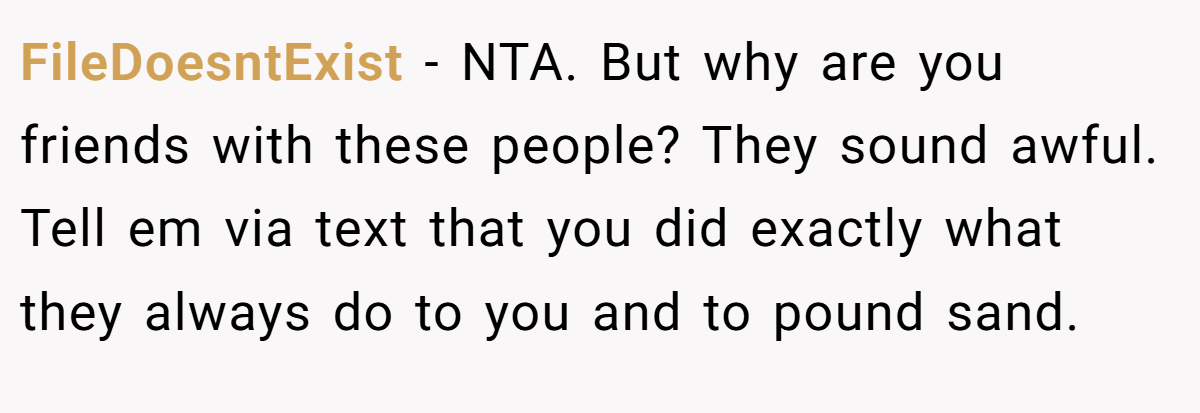 FileDoesntExist - NTA. But why are you friends with these people? They sound awful. Tell em via text that you did exactly what they always do to you and to pound sand.