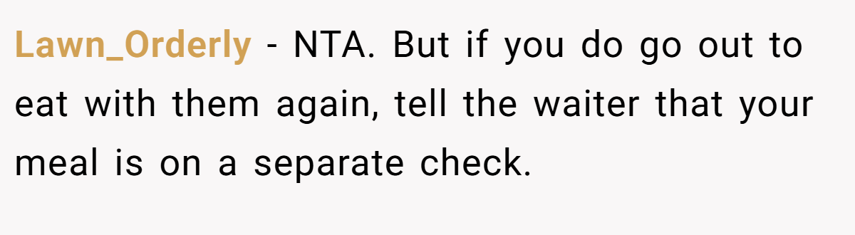 Lawn_Orderly - NTA. But if you do go out to eat with them again, tell the waiter that your meal is on a separate check.
