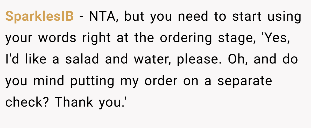 SparklesIB - NTA, but you need to start using your words right at the ordering stage, 'Yes, I'd like a salad and water, please. Oh, and do you mind putting my order on a separate check? Thank you.'
