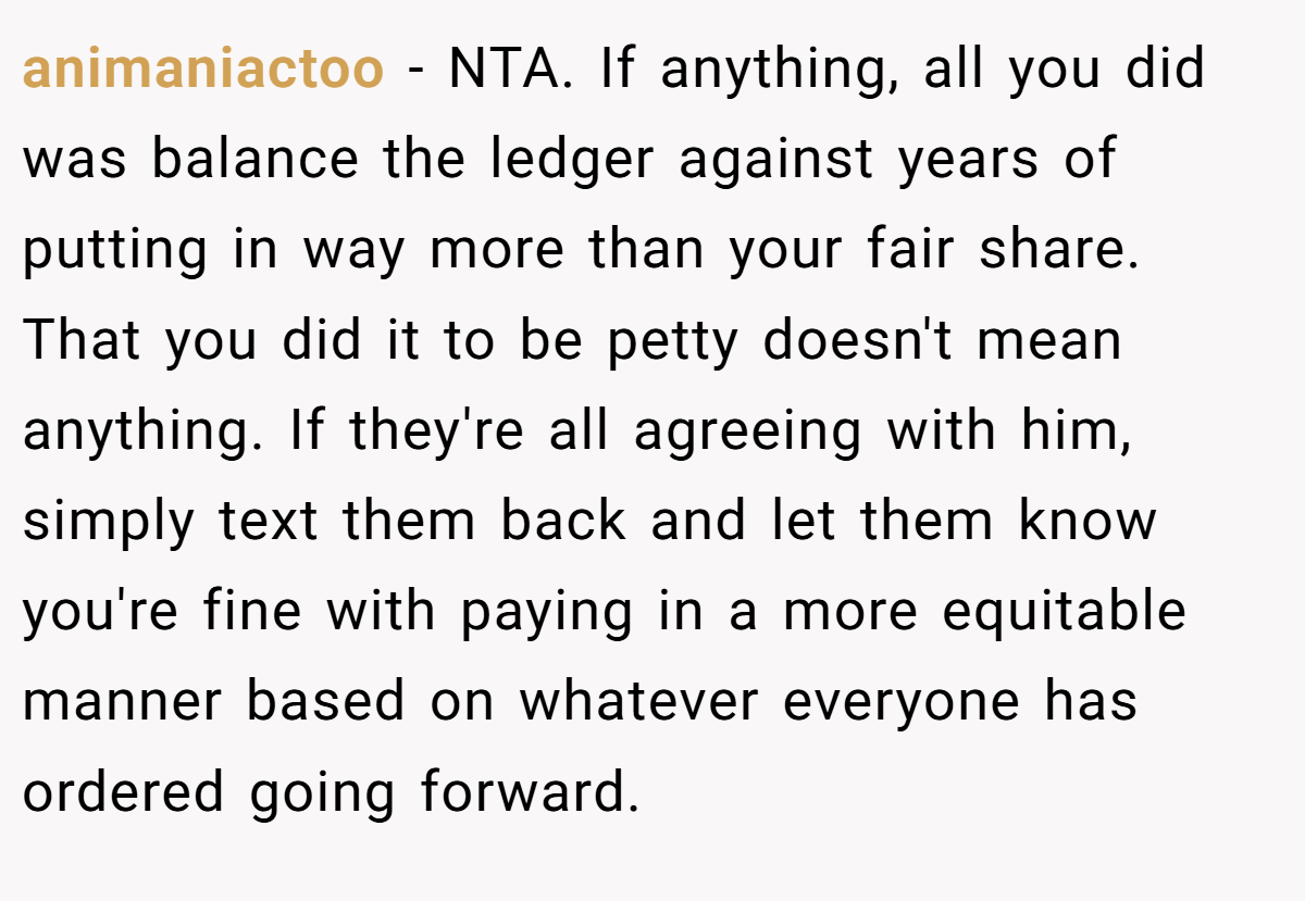 animaniactoo - NTA. If anything, all you did was balance the ledger against years of putting in way more than your fair share. That you did it to be petty doesn't mean anything. If they're all agreeing with him, simply text them back and let them know you're fine with paying in a more equitable manner based on whatever everyone has ordered going forward.