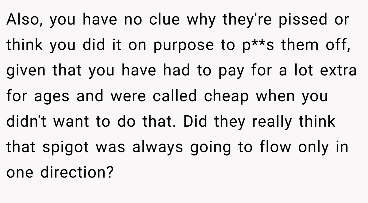 Also, you have no clue why they're pissed or think you did it on purpose to p**s them off, given that you have had to pay for a lot extra for ages and were called cheap when you didn't want to do that. Did they really think that spigot was always going to flow only in one direction?