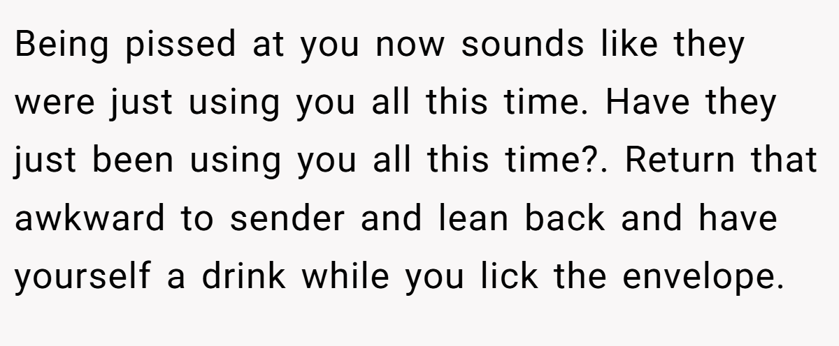 Being pissed at you now sounds like they were just using you all this time. Have they just been using you all this time?. Return that awkward to sender and lean back and have yourself a drink while you lick the envelope.