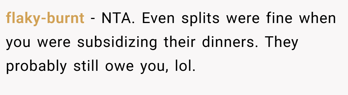 flaky-burnt - NTA. Even splits were fine when you were subsidizing their dinners. They probably still owe you, lol.