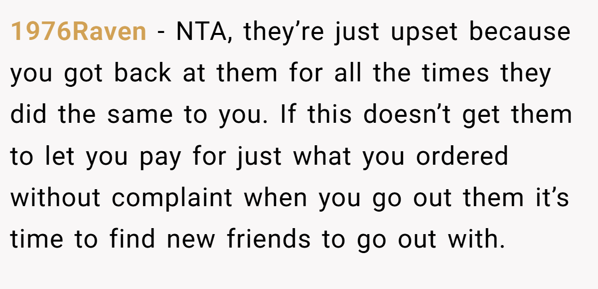 1976Raven - NTA, they’re just upset because you got back at them for all the times they did the same to you. If this doesn’t get them to let you pay for just what you ordered without complaint when you go out them it’s time to find new friends to go out with.